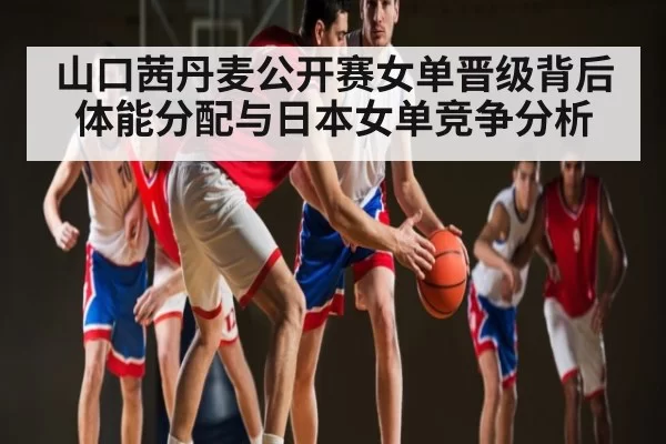 山口茜丹麦公开赛女单晋级背后 体能分配与日本女单竞争分析